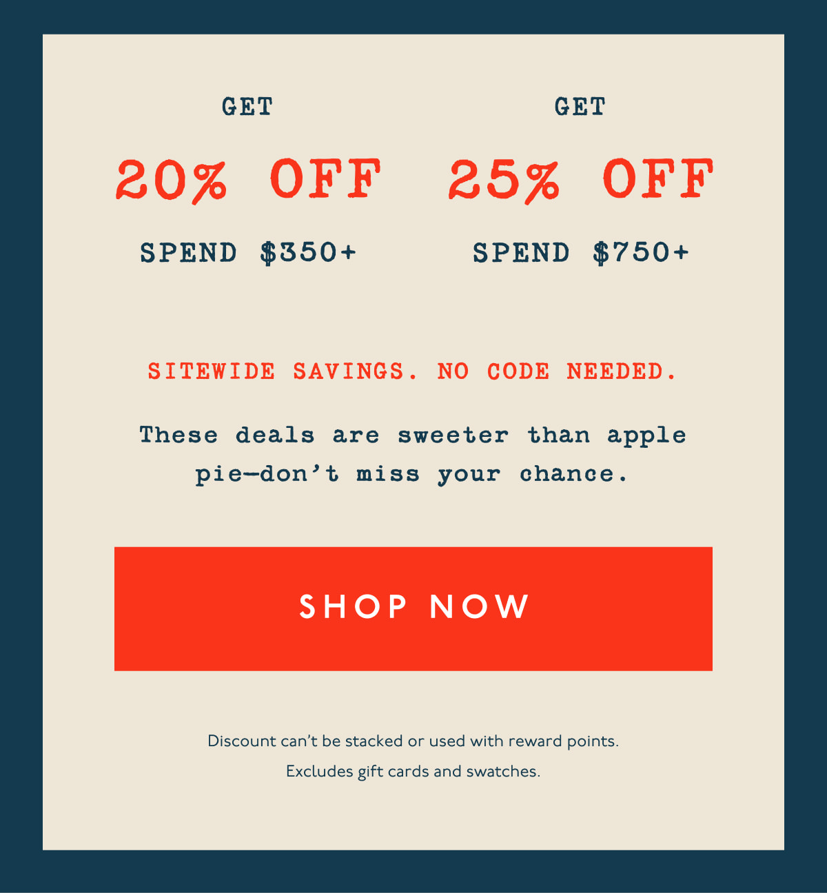 Get 20% off spend $350+ | Get 25% off spend $750+ | Sitewide savings. No code needed. | These deals are sweeter than apple pie—don’t miss your chance. | [ SHOP NOW ] | Discount can't be stacked or used with reward points. Excludes gift cards and swatches