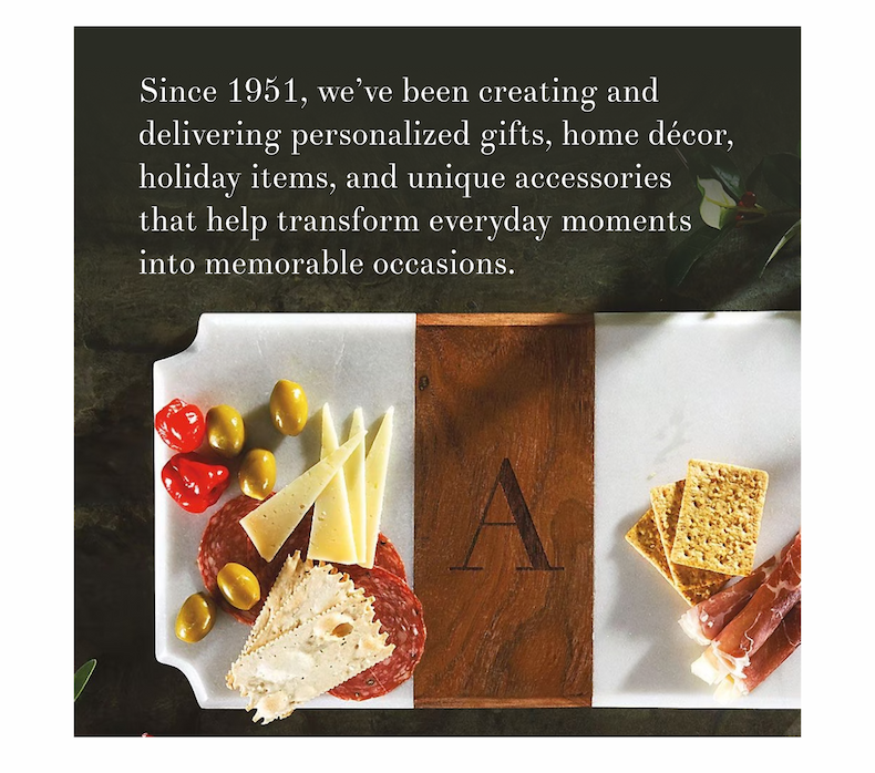 Since 1951, we’ve been creating and delivering personalized gifts, home décor, holiday items, and unique accessories that help transform everyday moments into memorable occasions.