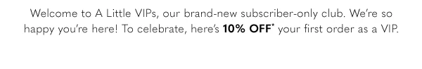 Welcome to A Little VIPs, our brand-new subscriber-only club. We're so happy you're here! To celebrate, here's 10% off your first order as a VIP.