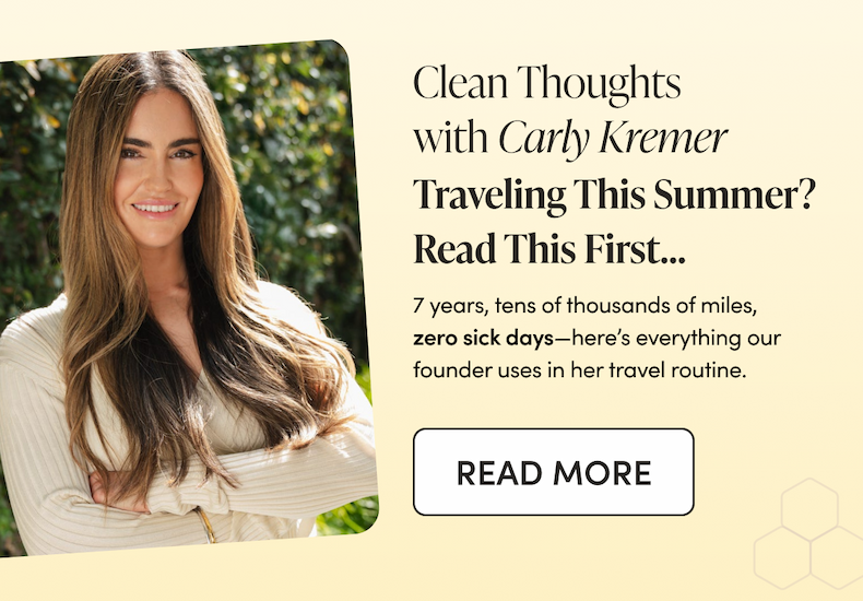 Clean Thoughts with Carly Kremer  Traveling This Summer? Read This First…  7 years, tens of thousands of miles, zero sick days—here’s everything our founder uses in her travel routine.  CTA: READ MORE 