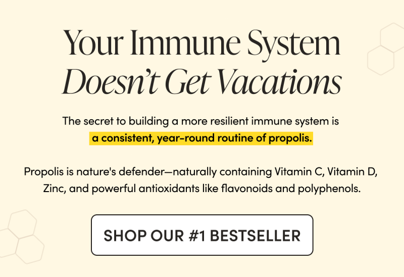 Your Immune System Doesn’t Get Vacations The secret to building a more resilient immune system is a consistent, year-round routine of propolis.   Propolis is nature's defender—naturally containing Vitamin C, Vitamin D, Zinc, and powerful antioxidants like flavonoids and polyphenols.           CTA: SHOP OUR #1 BESTSELLER     