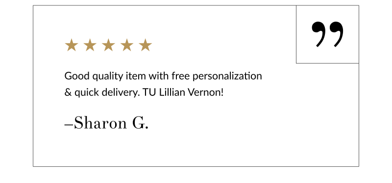 “Good quality item with free personalization & quick delivery. TU Lillian Vernon!” –Sharon G.