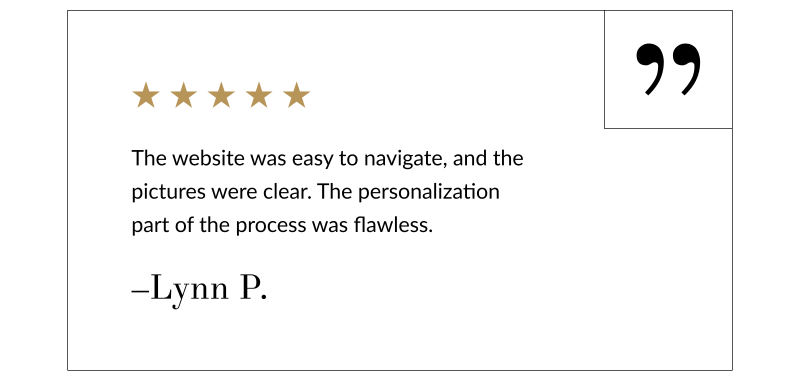 “The website was easy to navigate, and the pictures were clear. The personalization part of the process was flawless.” –Lynn P.