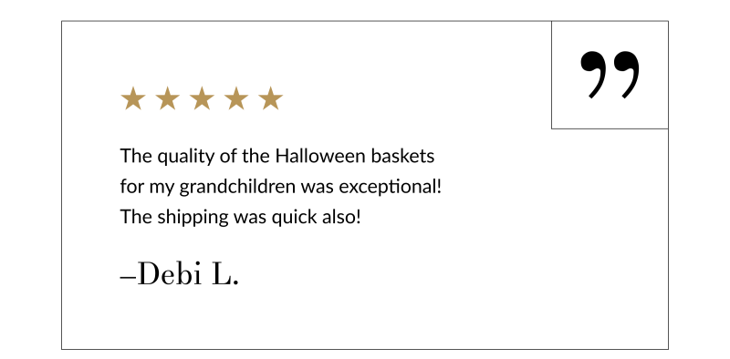 “The quality of the Halloween baskets for my grandchildren was exceptional! The shipping was quick also!” –Debi L.