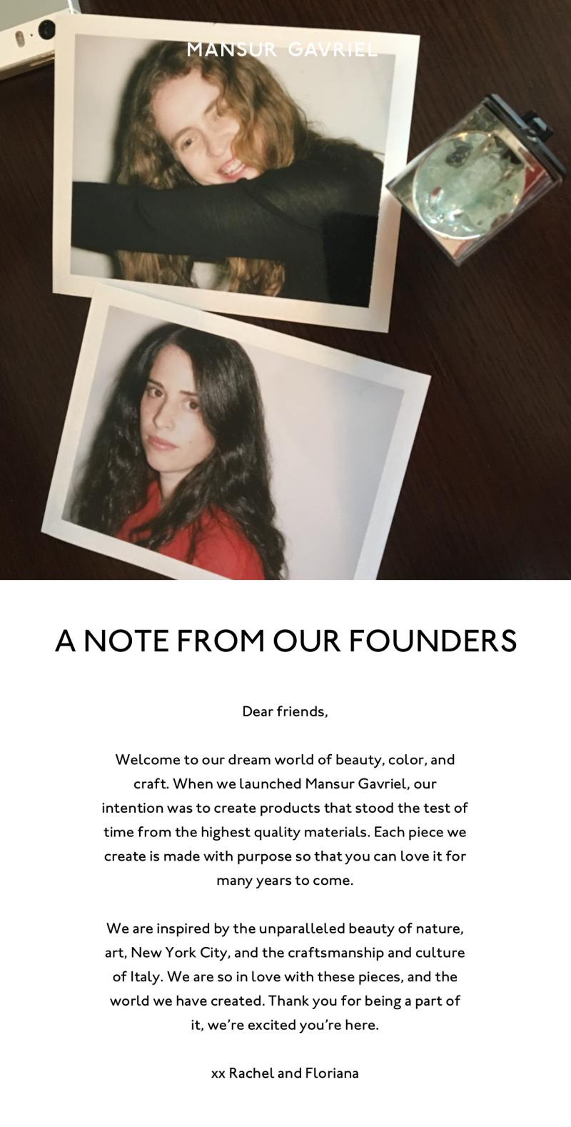 A Note from Our Founders: Dear friends, Welcome to our dream world of beauty, color, and craft. When we launched Mansur Gavriel, our intention was to create products that stood the test of time from the highest quality materials. Each piece we create is made with purpose so that you can love it for many years to come.