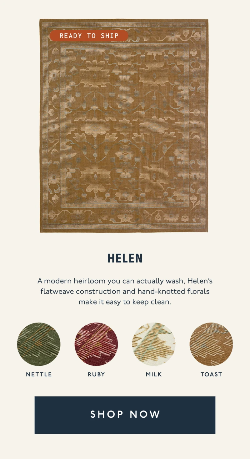 Helen | Ready to ship | A modern heirloom you can actually wash, Helen’s flatweave construction and hand-knotted florals make it easy to keep clean. | Nettle | Ruby | Milk | Toast | [ SHOP NOW ]