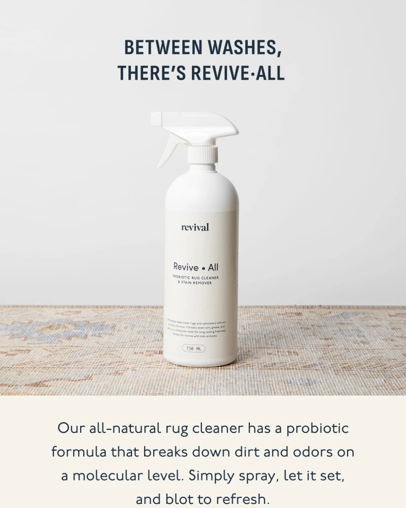 Between washes, there’s Revive·All | Our all-natural rug cleaner has a probiotic formula that breaks down dirt and odors on a molecular level. Simply spray, let it set, and blot to refresh.
