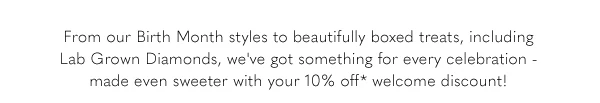 From our Birth Month styles to beautifully boxed treats, including Lab Grown Diamonds, we've got something every celebration - made even sweeter with your 10% off* welcome discount!