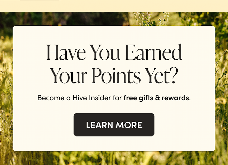 Have You Earned Your Points Yet? Become a Hive Insider for free gifts & rewards. CTA: LEARN MORE  