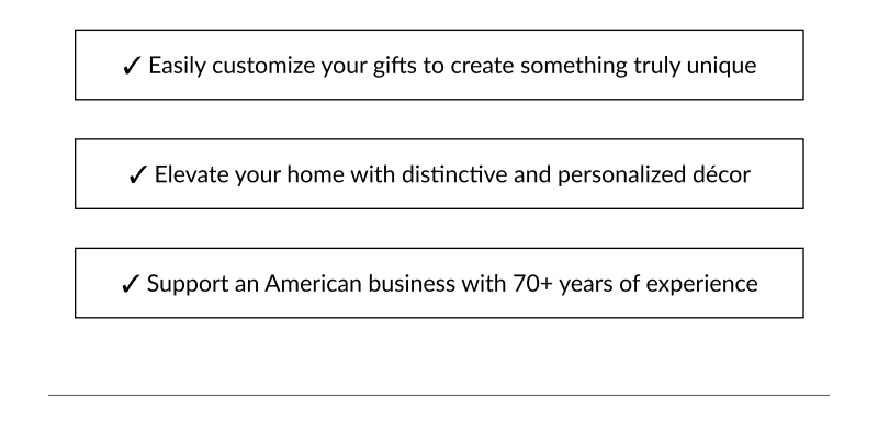 ✓ Easily customize your gifts to create something truly unique ✓ Elevate your home with distinctive and personalized décor ✓ Support an American business with 70+ years of experience
