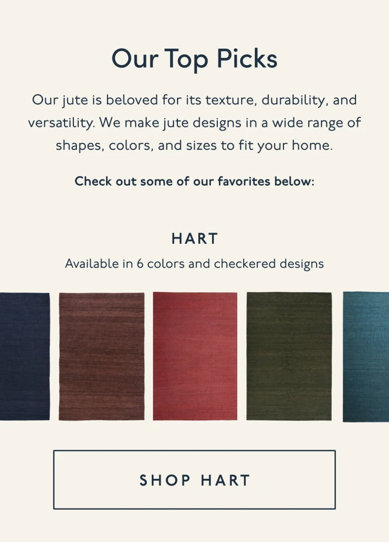 Our Top Picks | Our jute is beloved for its texture, durability, and versatility. We make jute designs in a wide range of shapes, colors, and sizes to fit your home. | Check out some of our favorites below: Hart | Available in 6 colors and checkered designs | [ SHOP HART ]