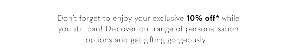 Don't forget to enjoy your exclusive 10% off* while you still can! Discover our range of personalisation options and get gifting goregeously...