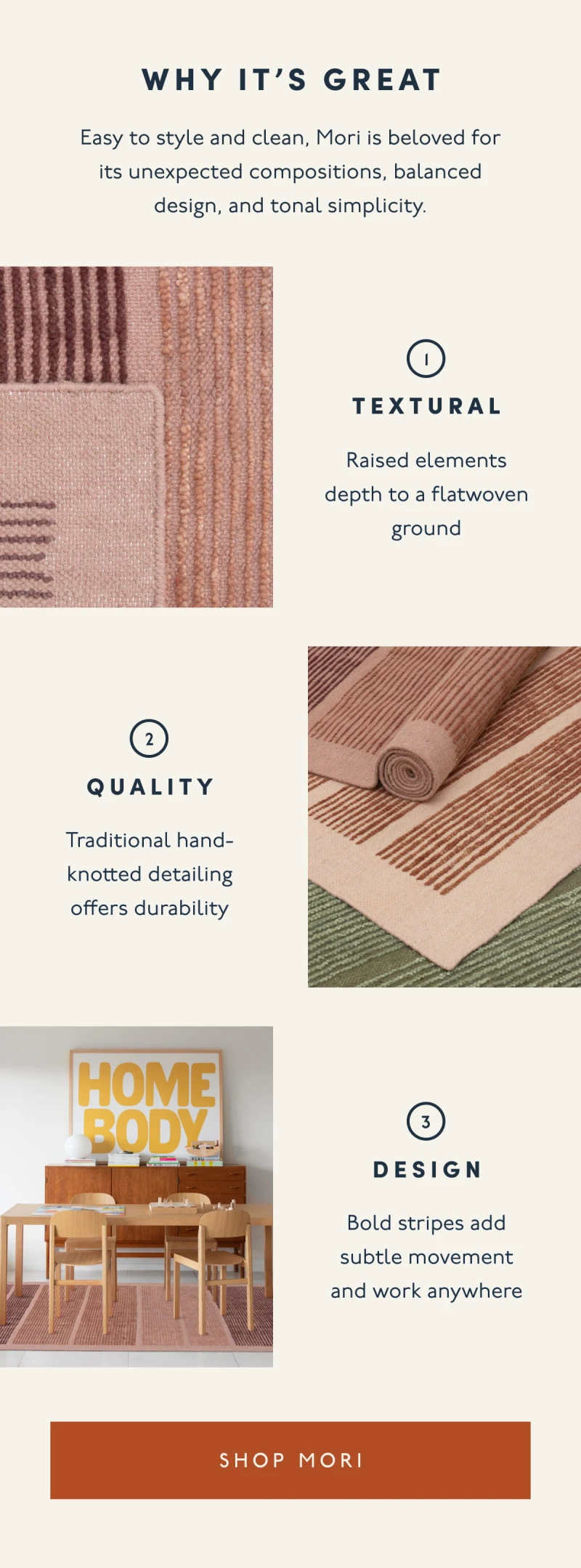 Why it’s great | Easy to style and clean, Mori is beloved for its unexpected compositions, balanced design, and tonal simplicity. | 1. TEXTURAL | Raised elements depth to a flatwoven ground | 2. QUALITY | Traditional hand-knotted detailing offers durability | 3. DESIGN | Bold stripes add subtle movement and work anywhere | [ SHOP MORI ]