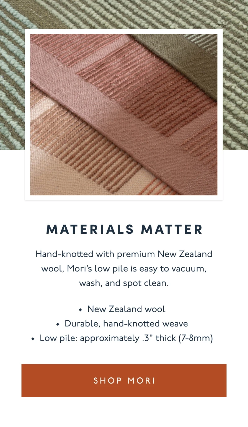 Materials Matter | Hand-knotted with premium New Zealand wool, Mori’s low pile is easy to vacuum, wash, and spot clean. | New Zealand wool | Durable, hand-knotted weave | Low pile: approximately .3" thick (7-8mm) | [ SHOP MORI ]