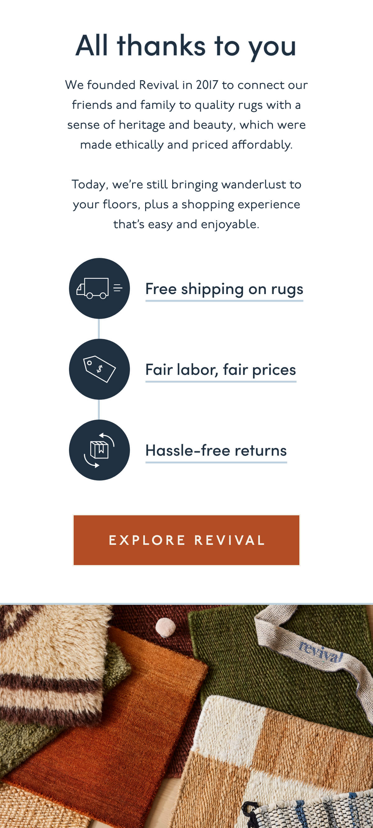 All thanks to you | We founded Revival in 2017 to connect our friends and family to quality rugs with a sense of heritage and beauty, which were made ethically and priced affordably. | Today, we’re still bringing wanderlust to your floors, plus a shopping experience that’s easy and enjoyable. | Free shipping on rugs | Fair labor, fair prices | Hassle-free returns | [ Explore Revival ]