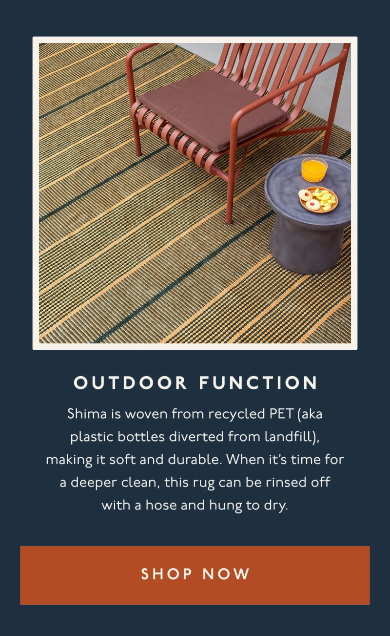 OUTDOOR FUNCTION | Shima is woven from recycled PET (aka plastic bottles diverted from landfill), making it soft and durable. When it’s time for a deeper clean, this rug can be rinsed off with a hose and hung to dry. | [ SHOP NOW ]