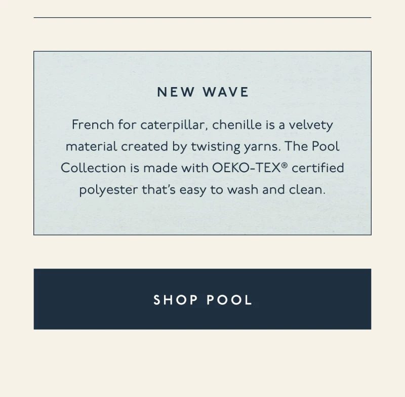 New wave | French for caterpillar, chenille is a velvety material created by twisting yarns. The Pool Collection is made with OEKO-TEX® certified polyester that’s easy to wash and clean. | [ SHOP POOL ]