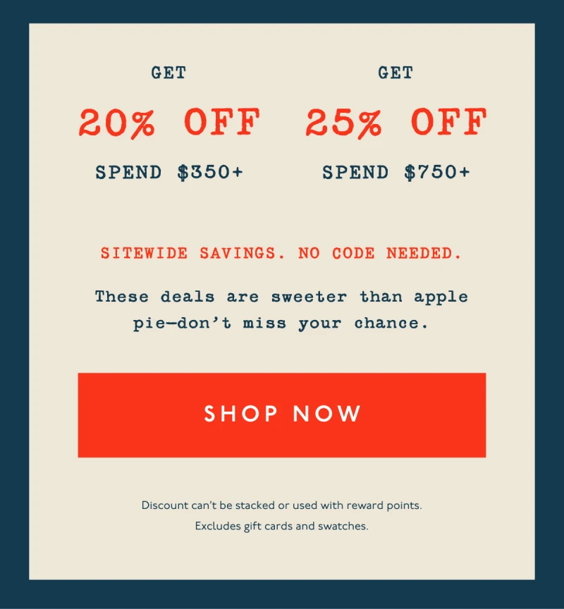 Get 20% off spend $350+ | Get 25% off spend $750+ | Sitewide savings. No code needed. | These deals are sweeter than apple pie—don’t miss your chance. | [ SHOP NOW ] | Discount can't be stacked or used with reward points. Excludes gift cards and swatches