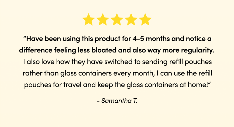 Been using it for 30 days and my gut is much happier.” - Jeanie G. “Have been using this product for 4-5 months and notice a difference feeling less bloated and also way more regularity. I also love how they have switched to sending refill pouches rather than glass containers every month, I can use the refill pouches for travel and keep the glass containers at home!” - Samantha T.