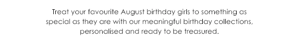 Treat your favourite August birthday girls to somethingas special as they are with our meaningful birthday collections, personalised and ready to be treasured.