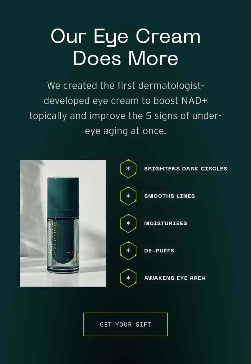 Our eye cream does more. We created the first dermatologist developed eye cream to boost NAD+ topically and improve 5 signs of under eye aging at once.