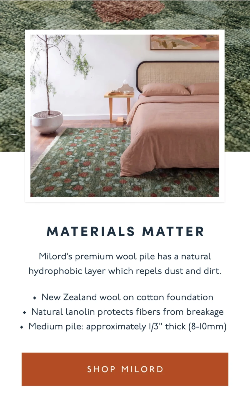 MATERIALS MATTER | Milord’s premium wool pile has a natural hydrophobic layer which repels dust and dirt. | New Zealand wool on cotton foundation | Natural lanolin protects fibers from breakage | Medium pile: approximately 1/3" thick (8-10mm) | [ SHOP MILORD ]