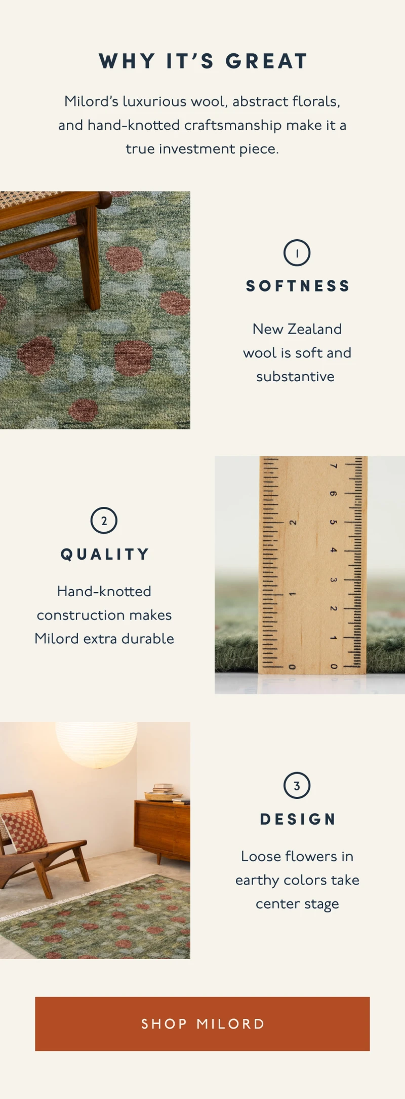 WHY IT'S GREAT | Milord’s luxurious wool, abstract florals, and hand-knotted craftsmanship make it a true investment piece. | 1. SOFTNESS | New Zealand wool is soft and substantive&nbsp;| 2. QUALITY | Hand-knotted construction makes Milord extra durable | 3. DESIGN | Loose flowers in earthy colors take center stage| [ SHOP MILORD ]