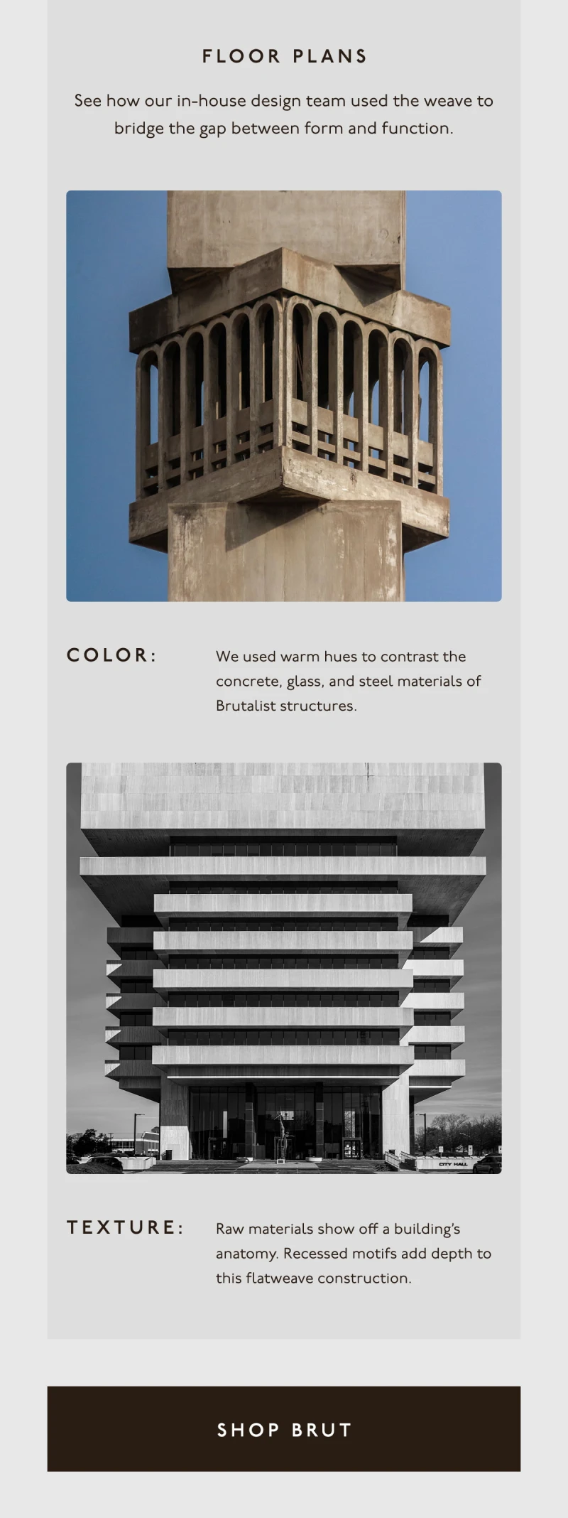 FLOOR PLANS | See how our in-house design team used the weave to bridge the gap between form and function. | Color: We used warm hues to contrast the concrete, glass, and steel materials of Brutalist structures. | Texture: Raw materials show off a building’s anatomy. Recessed motifs add depth to this flatweave construction. | [ SHOP BRUT ]