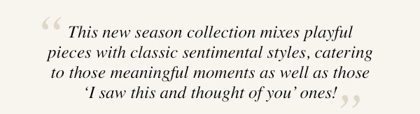 "This new season collection mixes playful pieces with classic sentimental styles, catering to those meaningful moments as well as those 'I saw this and thought of you' ones!"