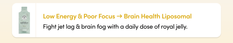 Low Energy & Poor Focus → Brain Health Liposomal Fight jet lag & brain fog with a daily dose of royal jelly.