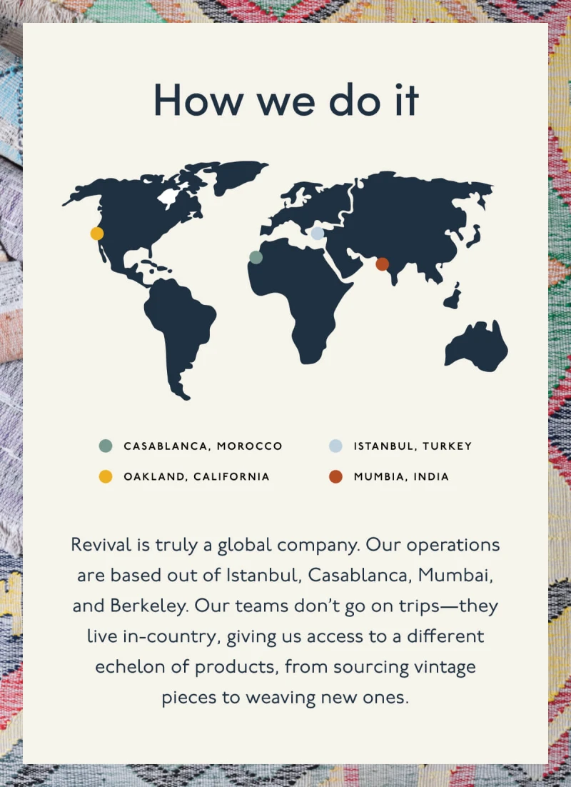 How we do it | Casablanca, Morocco | Istanbul, Turkey | Oakland, California | Mumbia, India | Revival is truly a global company. Our operations are based out of Istanbul, Casablanca, Mumbai, and Berkeley. Our teams don’t go on trips—they live in-country, giving us access to a different echelon of products, from sourcing vintage pieces to weaving new ones. 