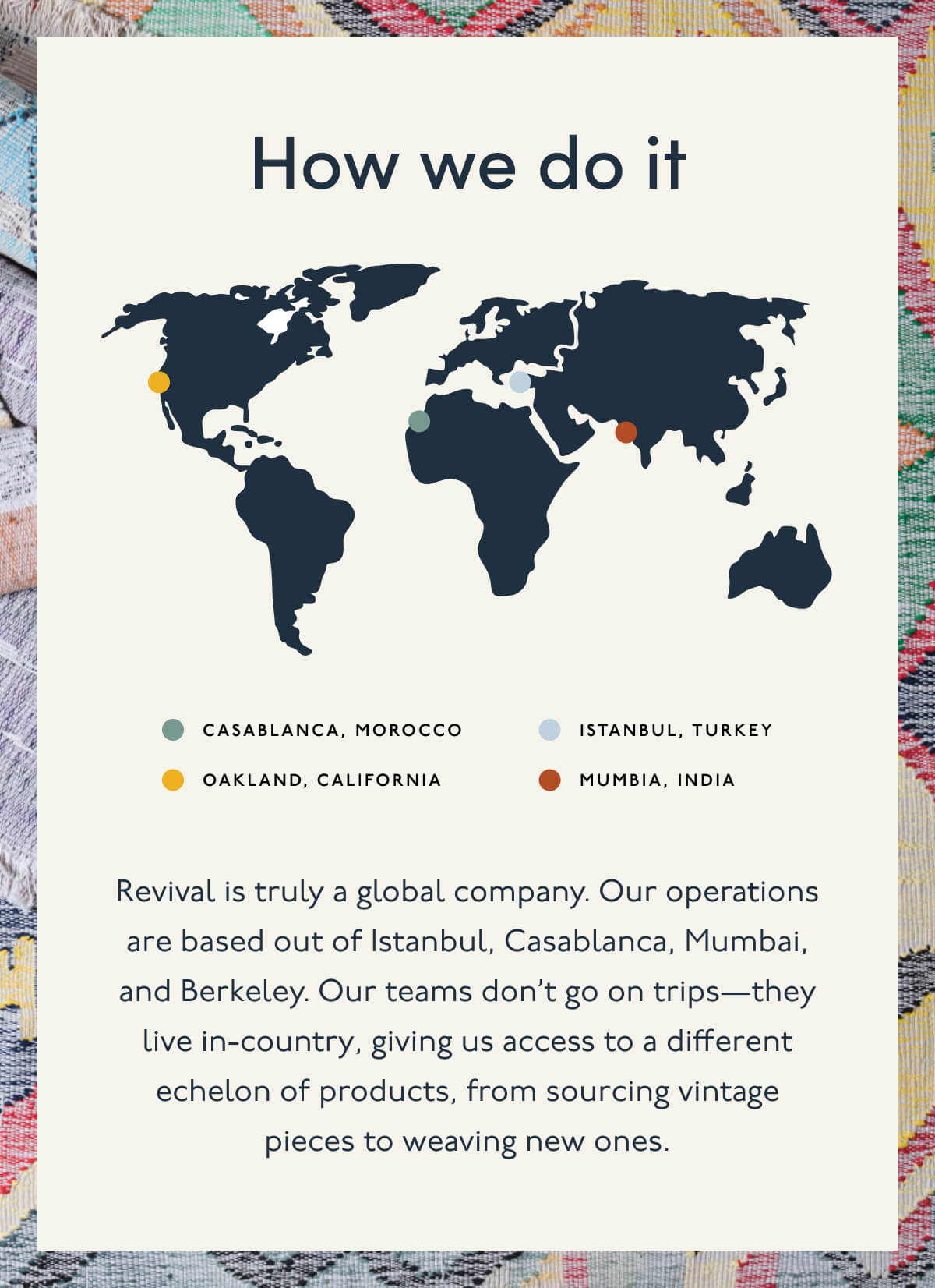How we do it | Casablanca, Morocco | Istanbul, Turkey | Oakland, California | Mumbia, India | Revival is truly a global company. Our operations are based out of Istanbul, Casablanca, Mumbai, and Berkeley. Our teams don’t go on trips—they live in-country, giving us access to a different echelon of products, from sourcing vintage pieces to weaving new ones. 