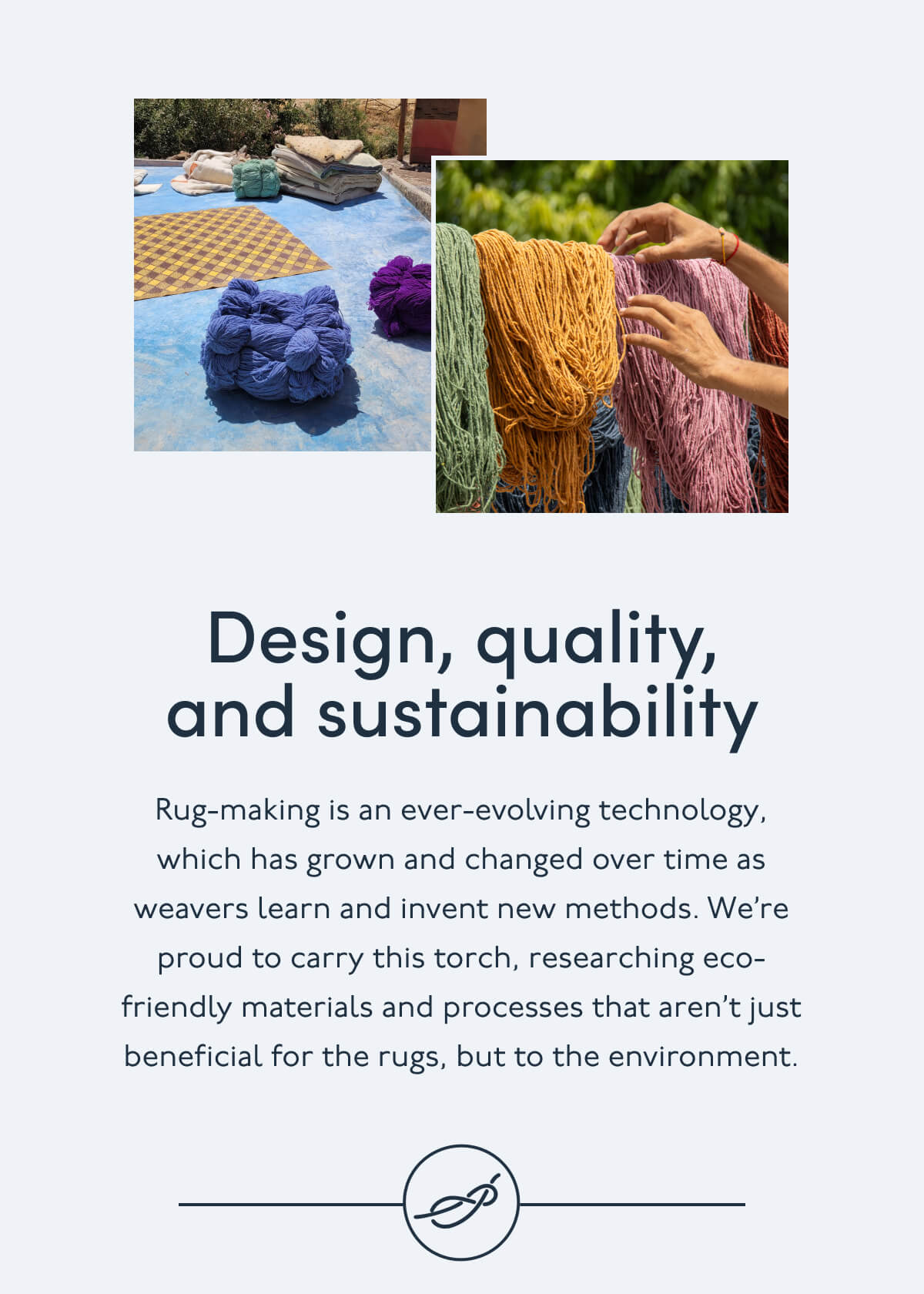 Design, quality, and sustainability | Rug-making is an ever-evolving technology, which has grown and changed over time as weavers learn and invent new methods. We’re proud to carry this torch, researching eco-friendly materials and processes that aren’t just beneficial for the rugs, but to the environment. 