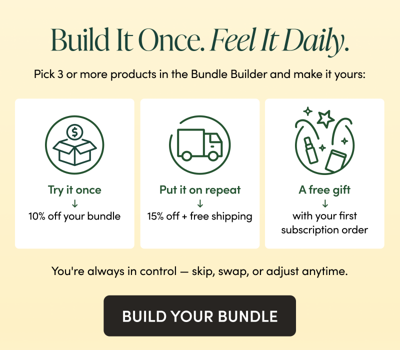 Build It Once. Feel It Daily. Pick 3 or more products in the Bundle Builder and make it yours: Try it once → 10% off your bundle Put it on repeat → 15% off + free shipping, a free gift with your first order, and VIP rewards You're always in control — skip, swap, or adjust anytime. CTA: BUILD YOUR BUNDLE