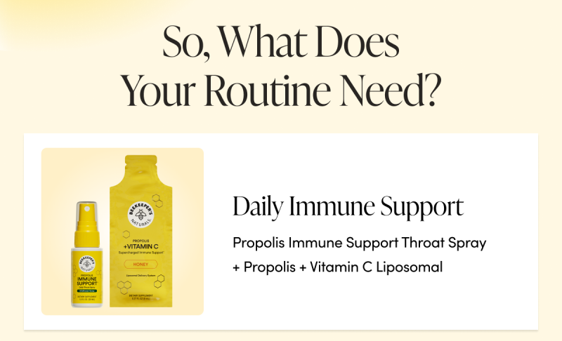 So, What Does Your Routine Need? Daily immune support → Propolis Immune Support Throat Spray + Propolis + Vitamin C Liposomal