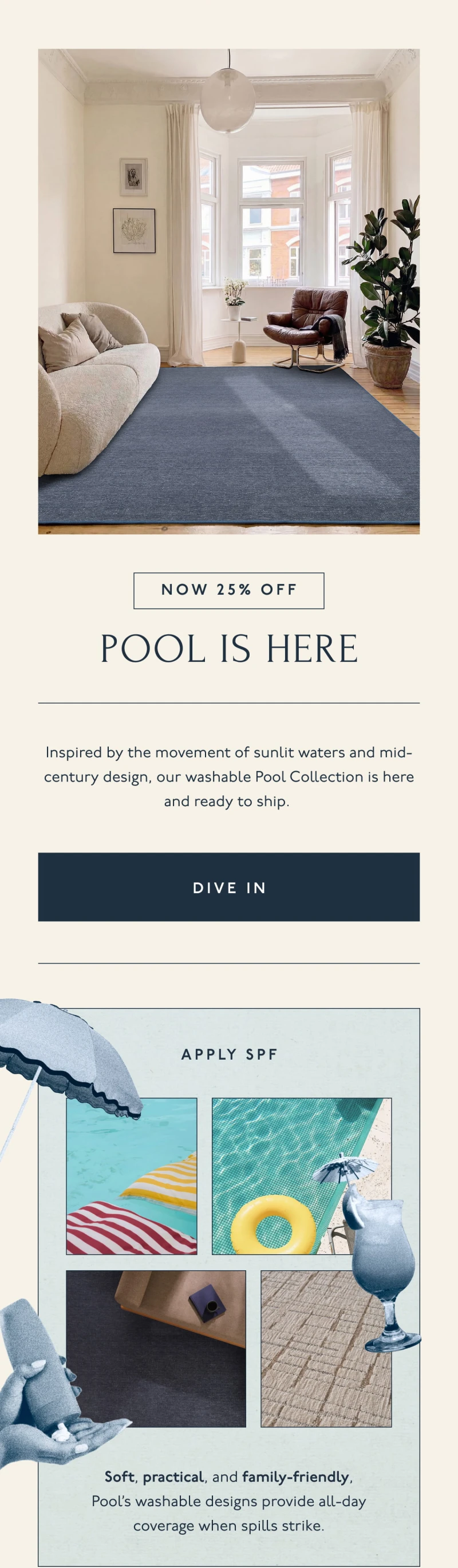 NOW 25% OFF | POOL IS HERE | Inspired by the movement of sunlit waters and mid-century design, our washable Pool Collection is here and ready to ship. | [ DIVE IN ] | APPLY SPF | Soft, practical, and family-friendly, Pool's washable designs provide all-day coverage when spills strike.
