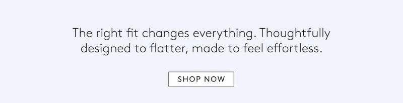 the right fit changes everything. thoughtfully designed to flatter, made to feel effortless. 