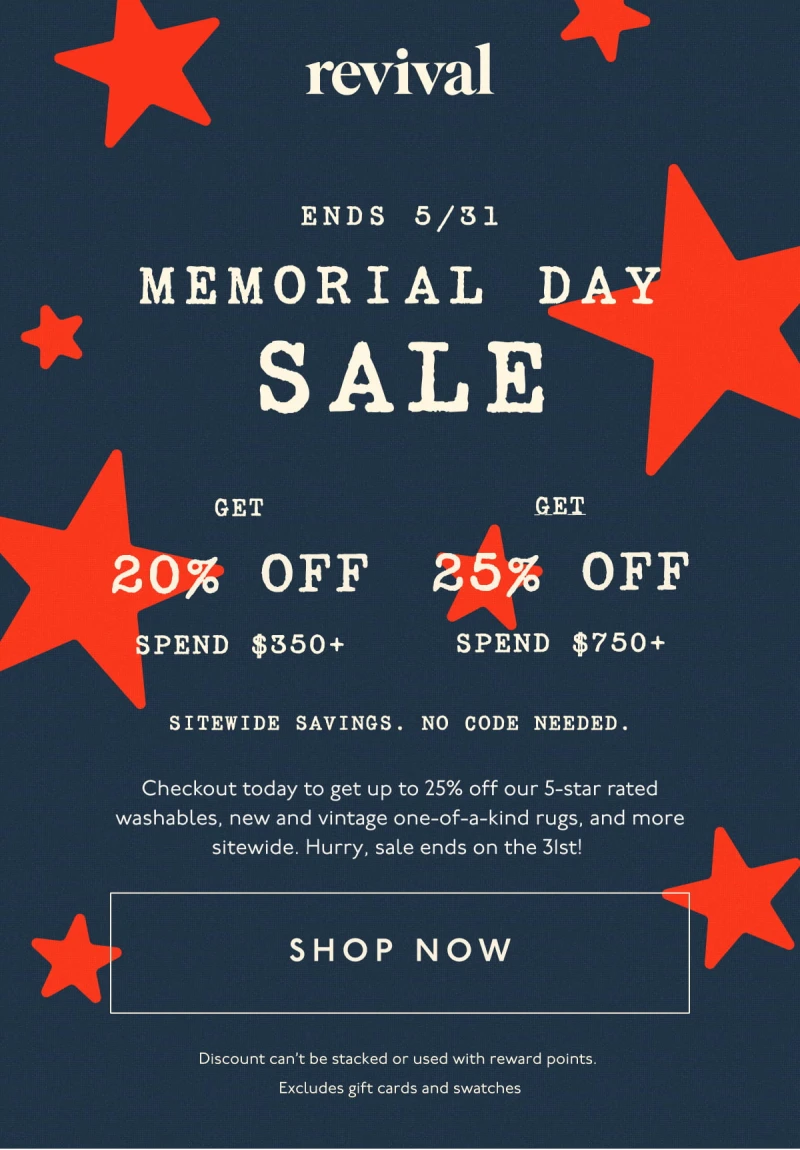 Memorial Day Sale | Ends 5/31 | SPEND $350+, GET 20% OFF | SPEND $750+, GET 25% OFF | Sitewide savings. No code needed. | Checkout today to get up to 25% off our 5-star rated washables, new and vintage one-of-a-kind rugs, and more sitewide. Hurry, sale ends on the 31st! | [ SHOP NOW ] | Discount can’t be stacked or used with reward points. Excludes gift cards and swatches