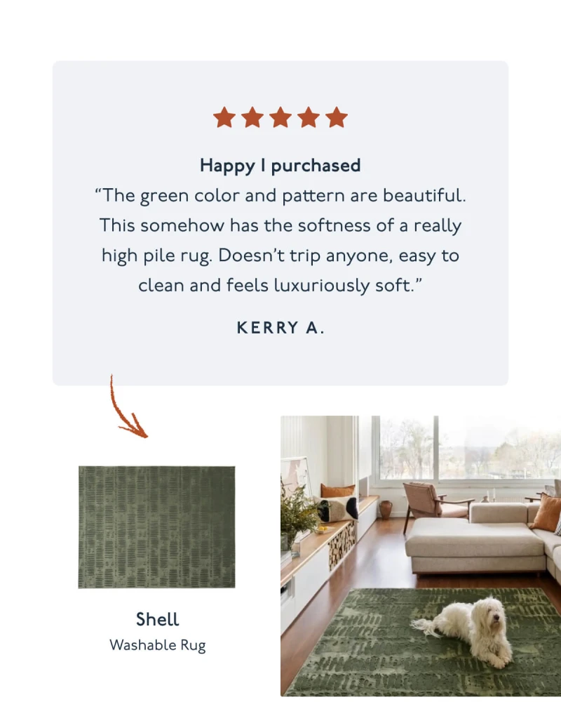 Happy I purchased | “The green color and pattern are beautiful. This somehow has the softness of a really high pile rug. Doesn’t trip anyone, easy to clean and feels luxuriously soft.” - Kerry A. | Shell | Washable Rug