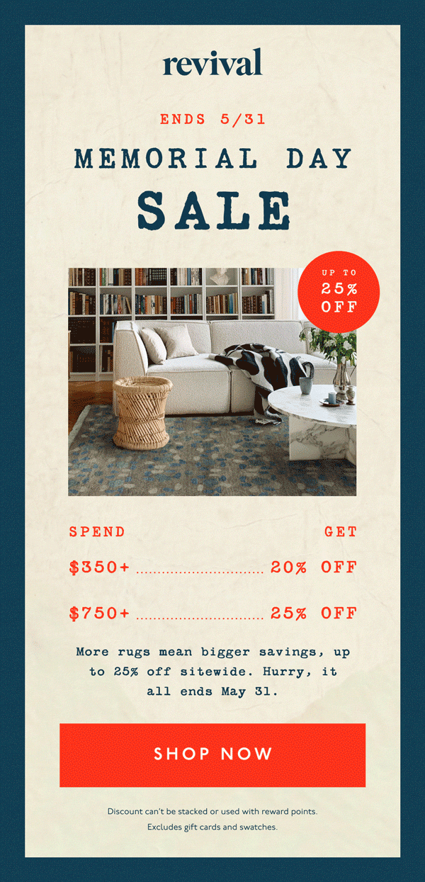 Revival | ENDS 5/31 | MEMORIAL DAY SALE | UP TO 25% OFF | Spend $350+, Get 20% off | Spend $750+, Get 25% Off | More rugs mean bigger savings, up to 25% off sitewide. Hurry, it all ends May 31. | [ SHOP NOW ] | Discount can't be stacked or used with reward points. Excludes gift cards and swatches
