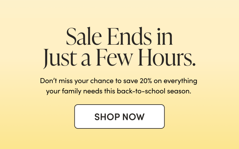 Sale Ends in Just a Few Hours. Don’t miss your chance to save 20% on everything your family needs this back-to-school season.  CTA: Shop Now 