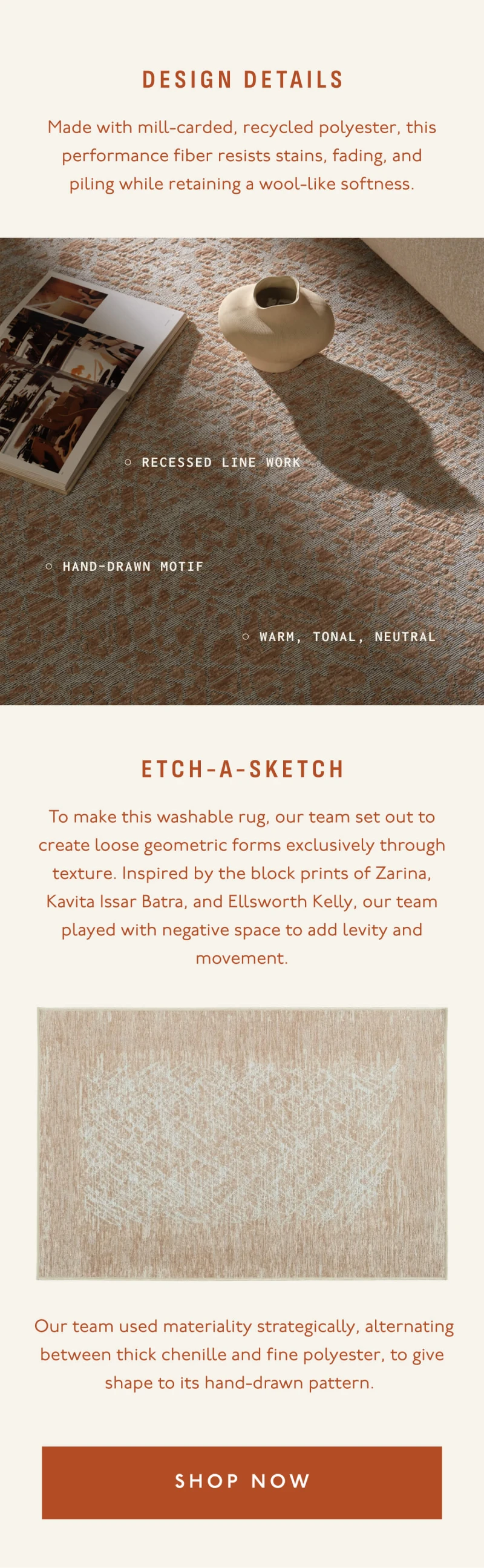DESIGN DETAILS | Made with mill-carded, recycled polyester, this performance fiber resists stains, fading, and piling while retaining a wool-like softness. | Recessed line work | Hand-drawn Motif | Warm, tonal, neutral | Etch-a-Sketch | To make this washable rug, our team set out to create loose geometric forms exclusively through texture. Inspired by the block prints of Zarina, Kavita Issar Batra, and Ellsworth Kelly, our team played with negative space to add levity and movement. | Our team used materiality strategically, alternating between thick chenille and fine polyester, to give shape to its hand-drawn pattern. | [ SHOP NOW ]