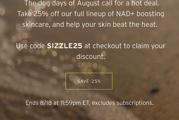 The dog days of August call for a hot deal. Take 25% off our full lineup of NAD+ boosting skincare. Use code SIZZLE24 at checkout to claim your discount. Save 25%. Ends 8/18 at 11:59 pm ET, excludes subscriptions.