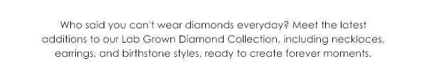Who said you can't wear diamonds everyday? Meet the latest additions to our Lab Grown Diamond Collection, including necklaces, earrings, and birthstone styles, ready to create forever moments.