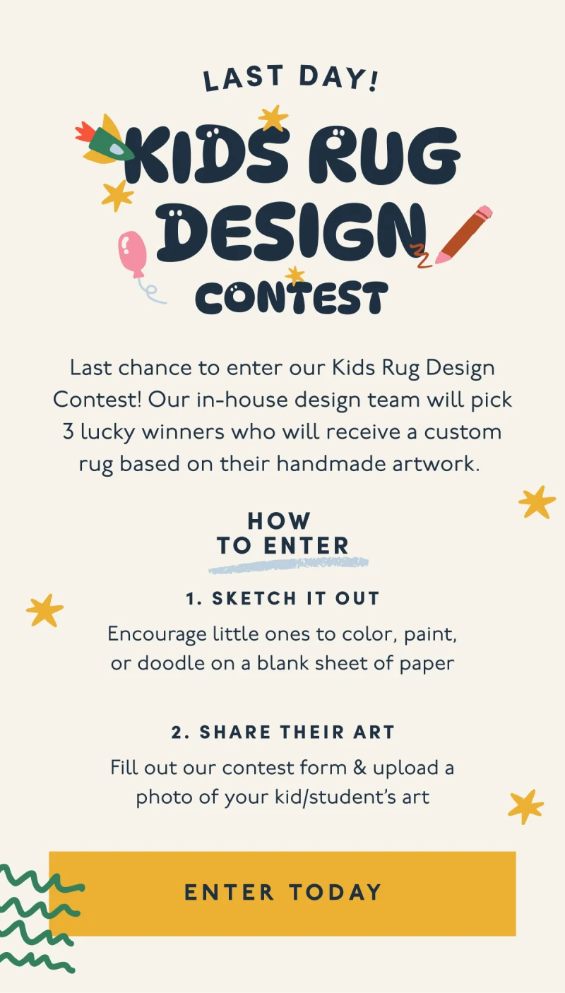 Last day! | Kids Rug Design Contest | Last chance to enter our Kids Rug Design Contest! Our in-house design team will pick 3 lucky winners who will receive a custom rug based on their handmade artwork. | HOW  TO ENTER | 1. Sketch it out | Encourage little ones to color, paint, or doodle on a blank sheet of paper | 2. Share their art | Fill out our contest form & upload a photo of your kid/student’s art | [ ENTER TODAY ]