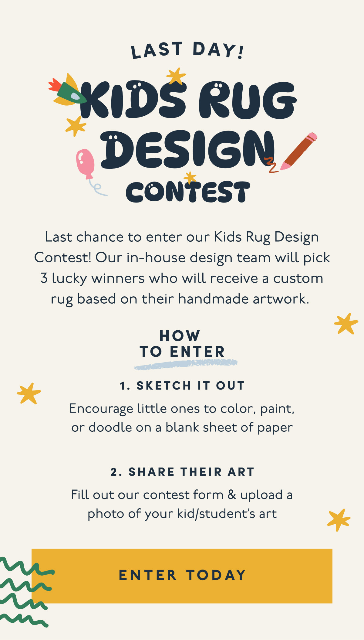 Last day! | Kids Rug Design Contest | Last chance to enter our Kids Rug Design Contest! Our in-house design team will pick 3 lucky winners who will receive a custom rug based on their handmade artwork. | HOW  TO ENTER | 1. Sketch it out | Encourage little ones to color, paint, or doodle on a blank sheet of paper | 2. Share their art | Fill out our contest form & upload a photo of your kid/student’s art | [ ENTER TODAY ]