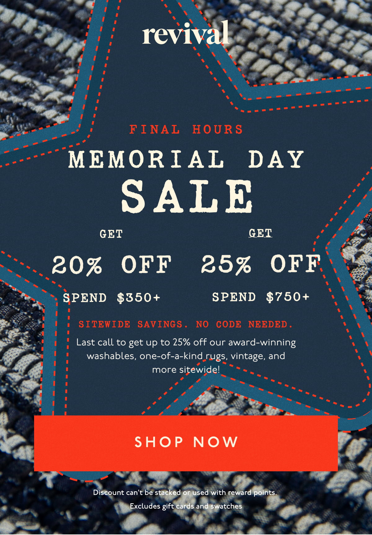 Revival | FINAL HOURS | Memorial Day Sale | Get 20% off spend $350+ | Get 25% off spend $750+ | Sitewide savings. No code needed. | Last call to get up to 25% off our award-winning washables, one-of-a-kind rugs, vintage, and more sitewide! | [ SHOP NOW ] | Discount can't be stacked or used with reward points. Excludes gift cards and swatches