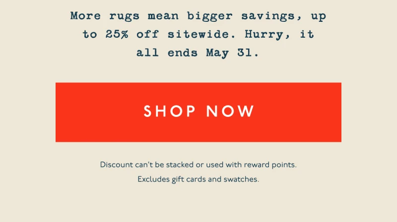 More rugs mean bigger savings, up to 25% off sitewide. Hurry, it all ends May 31. | [ SHOP NOW ] | Discount can’t be stacked or used with reward points. Excludes gift cards and swatches.