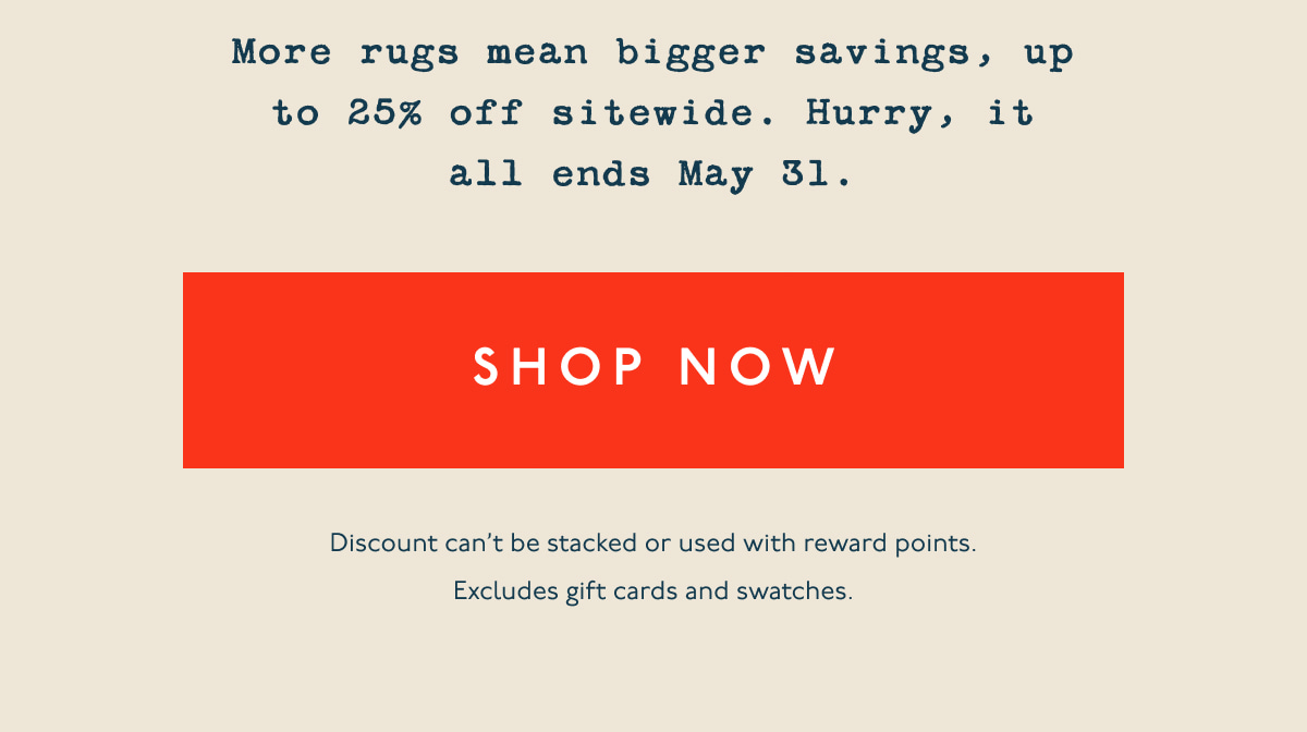 More rugs mean bigger savings, up to 25% off sitewide. Hurry, it all ends May 31. | [ SHOP NOW ] | Discount can’t be stacked or used with reward points. Excludes gift cards and swatches.