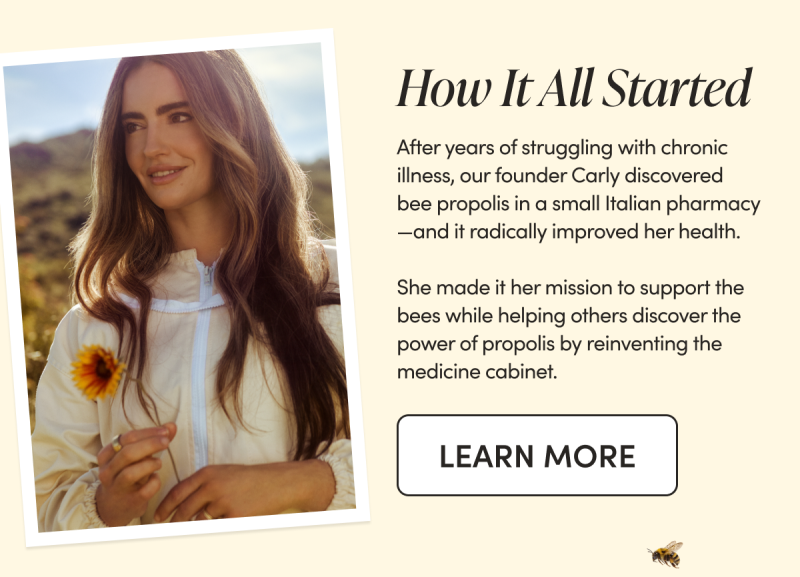 How it all started. after years of struggling with chronic illness, our founder carly discovered bee propolis in a small italian pharmacy - and it radically improved her health. she made it her mission to support the bees whilehelping others discover the power of propolis by reinventing the medicine cabinet CTA LEARN MORE